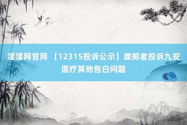 淫淫网官网 【12315投诉公示】糜掷者投诉九安医疗其他告白问题