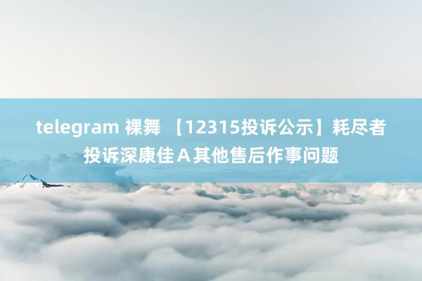 telegram 裸舞 【12315投诉公示】耗尽者投诉深康佳Ａ其他售后作事问题