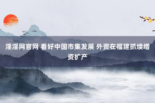 淫淫网官网 看好中国市集发展 外资在福建抓续增资扩产