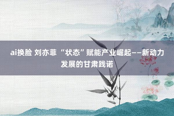ai换脸 刘亦菲 “状态”赋能产业崛起——新动力发展的甘肃践诺