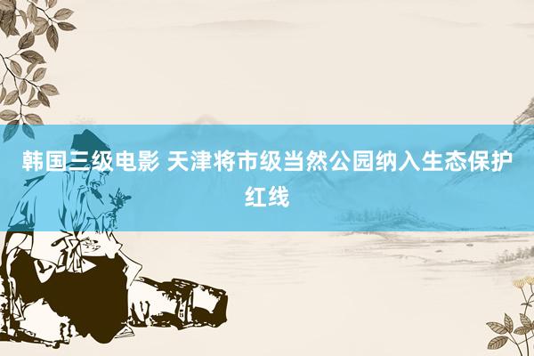 韩国三级电影 天津将市级当然公园纳入生态保护红线