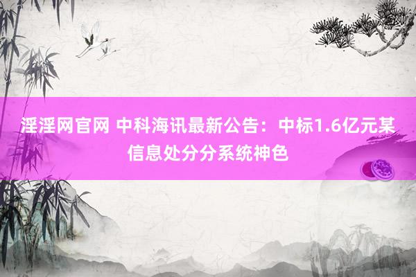 淫淫网官网 中科海讯最新公告：中标1.6亿元某信息处分分系统神色