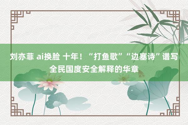 刘亦菲 ai换脸 十年！“打鱼歌”“边塞诗”谱写全民国度安全解释的华章