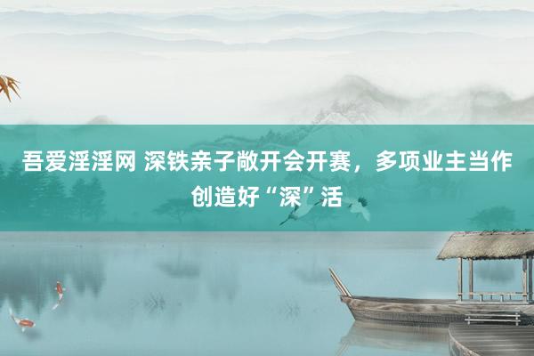 吾爱淫淫网 深铁亲子敞开会开赛，多项业主当作创造好“深”活