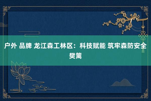 户外 品牌 龙江森工林区：科技赋能 筑牢森防安全樊篱