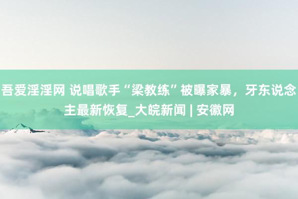 吾爱淫淫网 说唱歌手“梁教练”被曝家暴，牙东说念主最新恢复_大皖新闻 | 安徽网