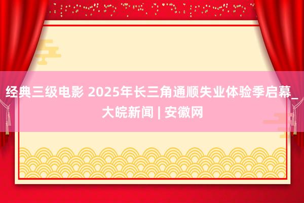 经典三级电影 2025年长三角通顺失业体验季启幕_大皖新闻 | 安徽网