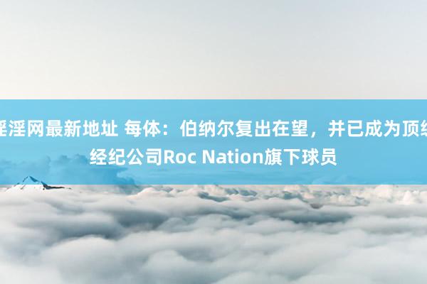 淫淫网最新地址 每体：伯纳尔复出在望，并已成为顶级经纪公司Roc Nation旗下球员