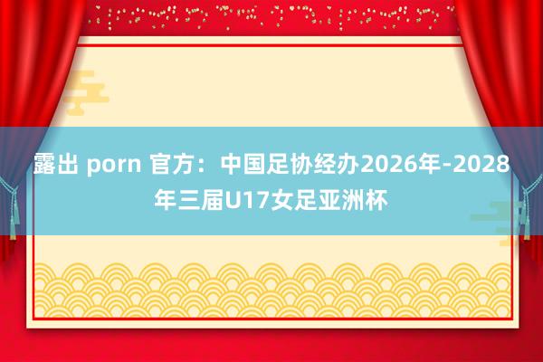 露出 porn 官方：中国足协经办2026年-2028年三届U17女足亚洲杯
