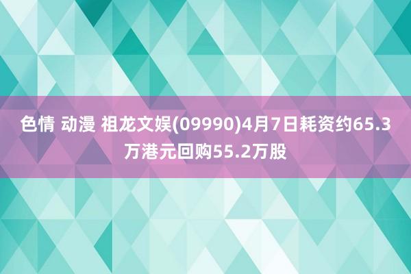 色情 动漫 祖龙文娱(09990)4月7日耗资约65.3万港元回购55.2万股