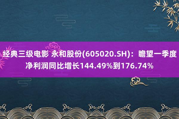 经典三级电影 永和股份(605020.SH)：瞻望一季度净利润同比增长144.49%到176.74%