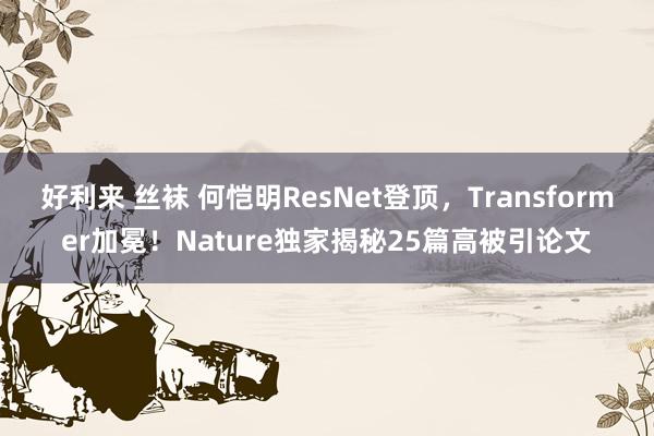 好利来 丝袜 何恺明ResNet登顶，Transformer加冕！Nature独家揭秘25篇高被引论文