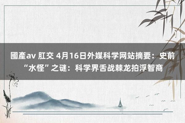 國產av 肛交 4月16日外媒科学网站摘要：史前“水怪”之谜：科学界舌战棘龙拍浮智商