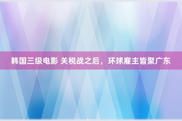 韩国三级电影 关税战之后，环球雇主皆聚广东
