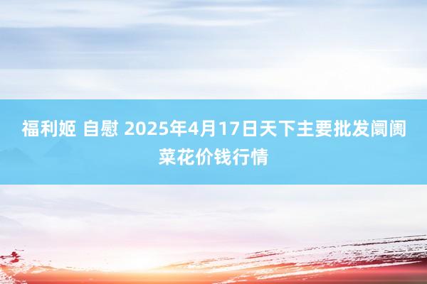 福利姬 自慰 2025年4月17日天下主要批发阛阓菜花价钱行情