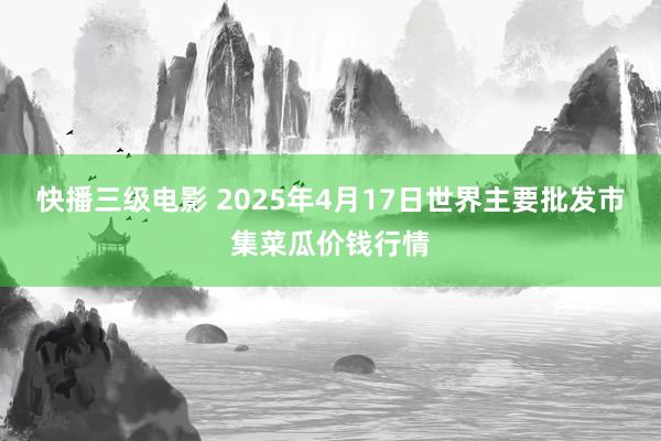 快播三级电影 2025年4月17日世界主要批发市集菜瓜价钱行情