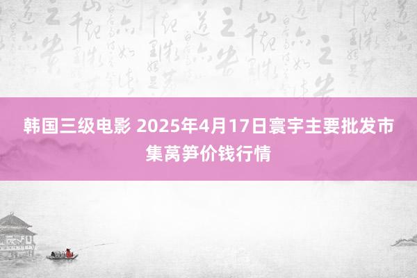 韩国三级电影 2025年4月17日寰宇主要批发市集莴笋价钱行情