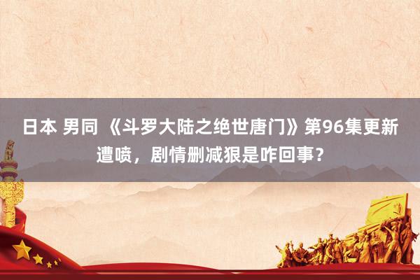 日本 男同 《斗罗大陆之绝世唐门》第96集更新遭喷，剧情删减狠是咋回事？