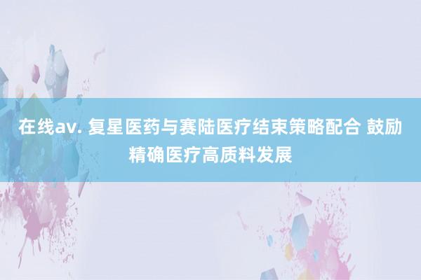 在线av. 复星医药与赛陆医疗结束策略配合 鼓励精确医疗高质料发展