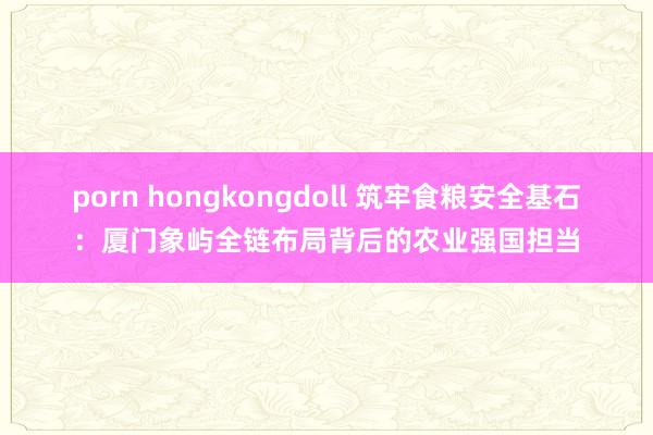 porn hongkongdoll 筑牢食粮安全基石：厦门象屿全链布局背后的农业强国担当
