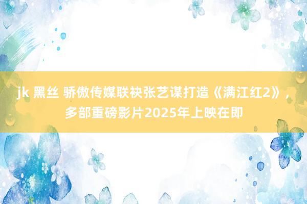 jk 黑丝 骄傲传媒联袂张艺谋打造《满江红2》，多部重磅影片2025年上映在即