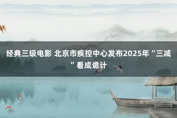 经典三级电影 北京市疾控中心发布2025年“三减”看成诡计