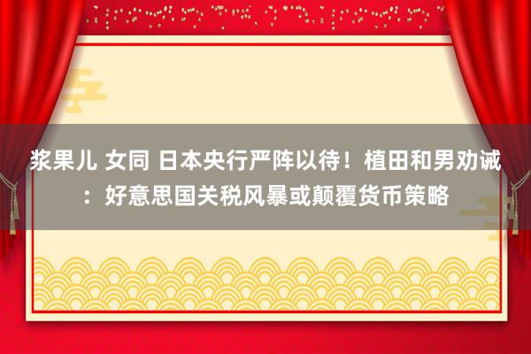 浆果儿 女同 日本央行严阵以待！植田和男劝诫：好意思国关税风暴或颠覆货币策略