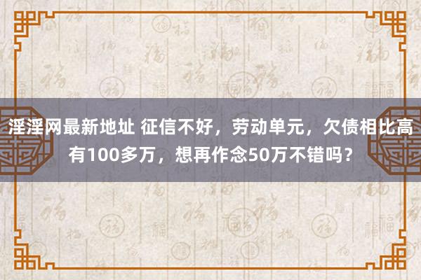 淫淫网最新地址 征信不好，劳动单元，欠债相比高有100多万，想再作念50万不错吗？