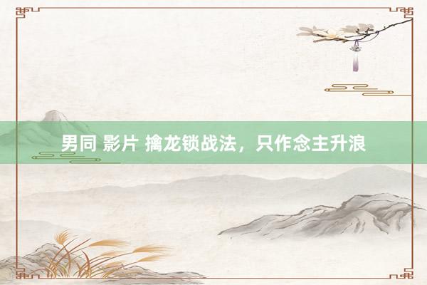 男同 影片 擒龙锁战法，只作念主升浪
