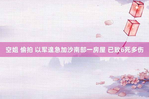 空姐 偷拍 以军遑急加沙南部一房屋 已致6死多伤