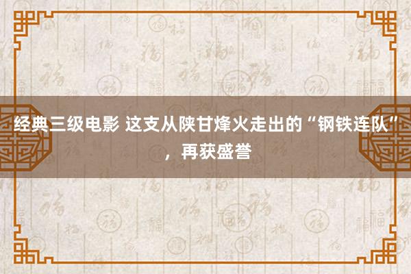 经典三级电影 这支从陕甘烽火走出的“钢铁连队” ，再获盛誉