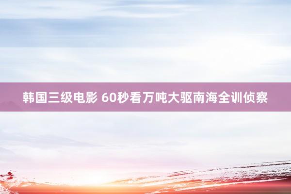 韩国三级电影 60秒看万吨大驱南海全训侦察