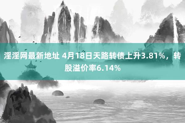 淫淫网最新地址 4月18日天路转债上升3.81%，转股溢价率6.14%