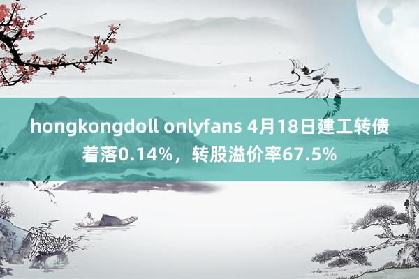 hongkongdoll onlyfans 4月18日建工转债着落0.14%，转股溢价率67.5%
