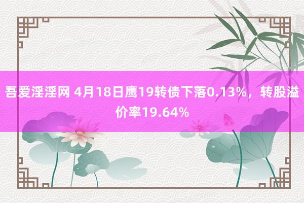 吾爱淫淫网 4月18日鹰19转债下落0.13%，转股溢价率19.64%
