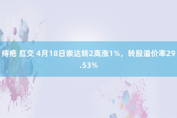 痔疮 肛交 4月18日崇达转2高涨1%，转股溢价率29.53%
