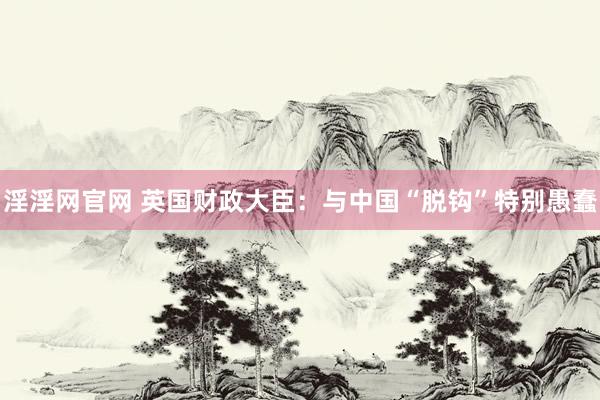 淫淫网官网 英国财政大臣：与中国“脱钩”特别愚蠢