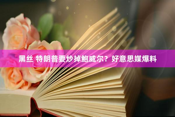 黑丝 特朗普要炒掉鲍威尔？好意思媒爆料