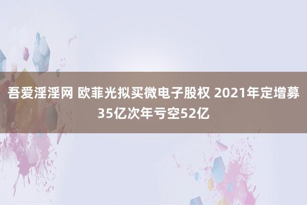 吾爱淫淫网 欧菲光拟买微电子股权 2021年定增募35亿次年亏空52亿