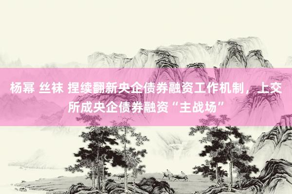 杨幂 丝袜 捏续翻新央企债券融资工作机制，上交所成央企债券融资“主战场”