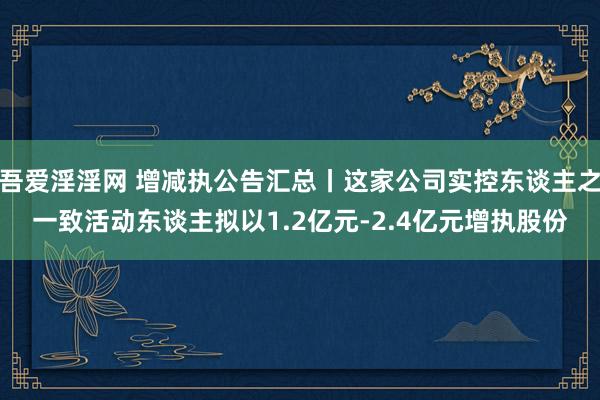 吾爱淫淫网 增减执公告汇总丨这家公司实控东谈主之一致活动东谈主拟以1.2亿元-2.4亿元增执股份