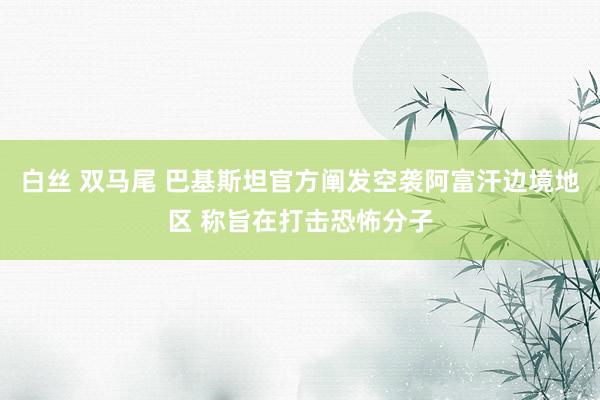 白丝 双马尾 巴基斯坦官方阐发空袭阿富汗边境地区 称旨在打击恐怖分子