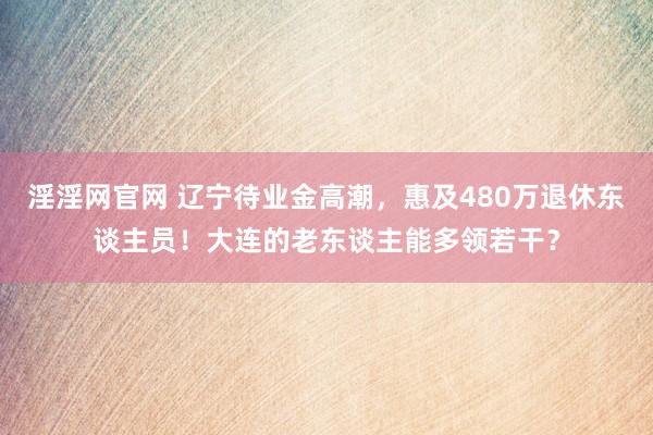 淫淫网官网 辽宁待业金高潮，惠及480万退休东谈主员！大连的老东谈主能多领若干？