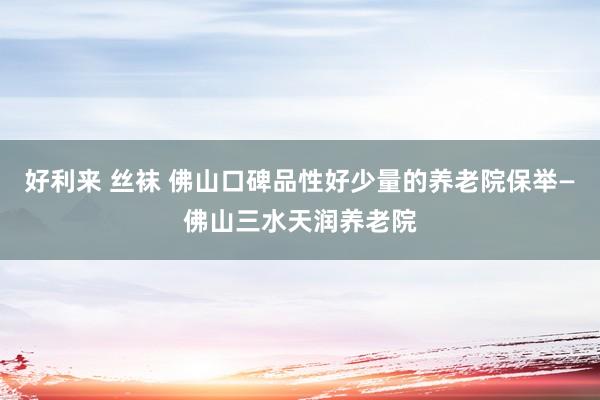 好利来 丝袜 佛山口碑品性好少量的养老院保举—佛山三水天润养老院