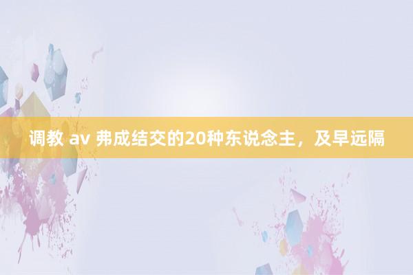 调教 av 弗成结交的20种东说念主，及早远隔