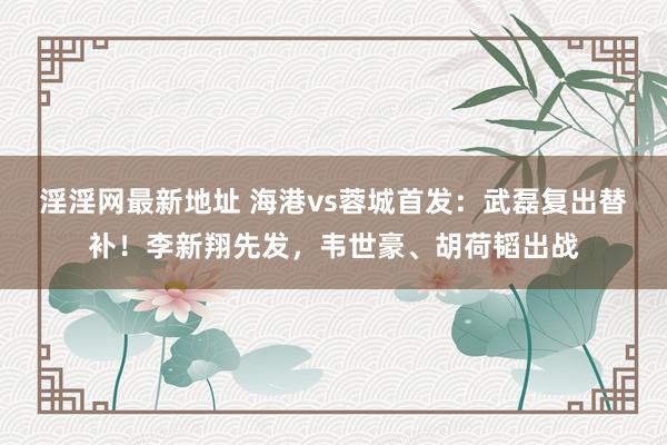淫淫网最新地址 海港vs蓉城首发：武磊复出替补！李新翔先发，韦世豪、胡荷韬出战