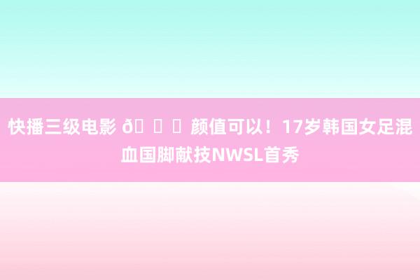 快播三级电影 😍颜值可以！17岁韩国女足混血国脚献技NWSL首秀