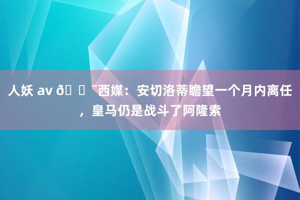 人妖 av 🚨西媒：安切洛蒂瞻望一个月内离任，皇马仍是战斗了阿隆索