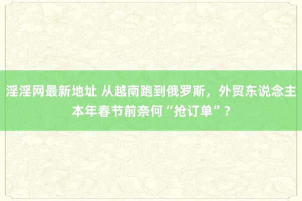 淫淫网最新地址 从越南跑到俄罗斯，外贸东说念主本年春节前奈何“抢订单”？
