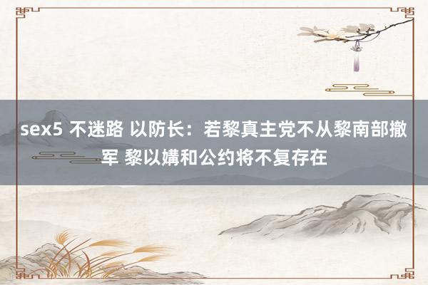 sex5 不迷路 以防长：若黎真主党不从黎南部撤军 黎以媾和公约将不复存在